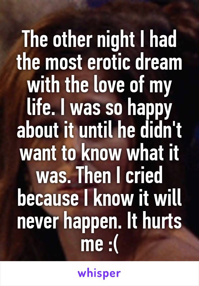 The other night I had the most erotic dream with the love of my life. I was so happy about it until he didn't want to know what it was. Then I cried because I know it will never happen. It hurts me :(