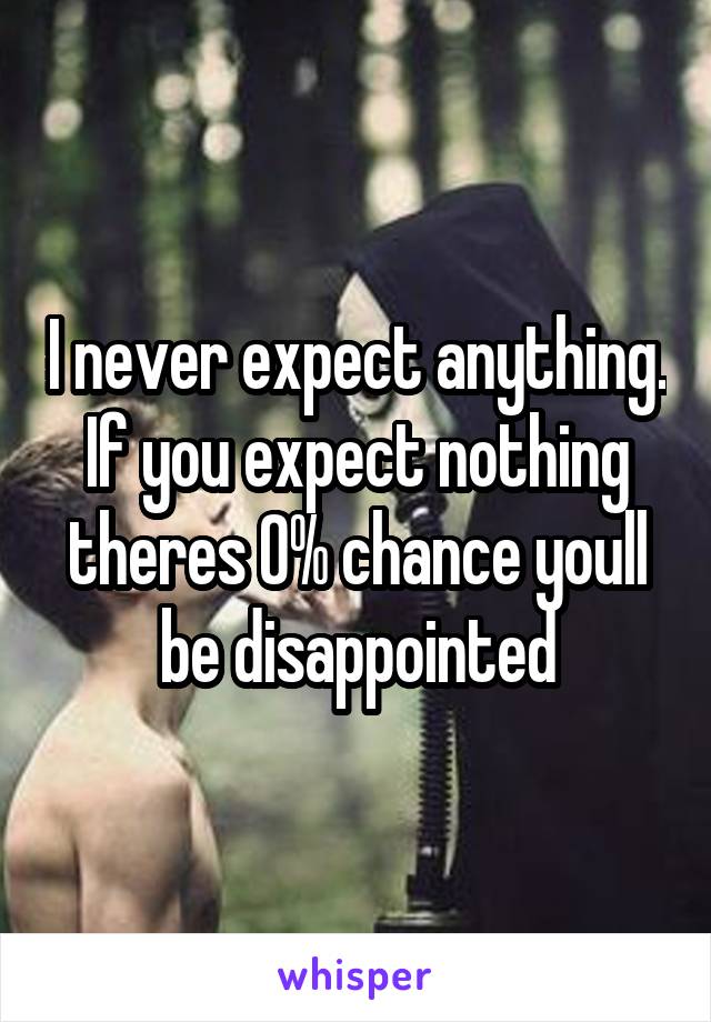 I never expect anything. If you expect nothing theres 0% chance youll be disappointed