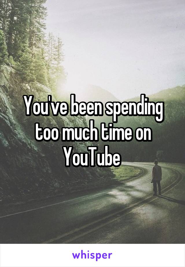 You've been spending too much time on YouTube 