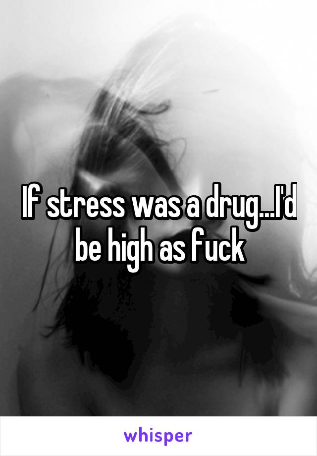 If stress was a drug...I'd be high as fuck