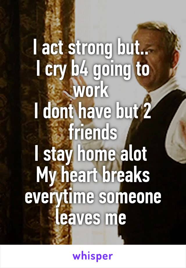 I act strong but.. 
I cry b4 going to work 
I dont have but 2 friends
I stay home alot 
My heart breaks everytime someone leaves me 