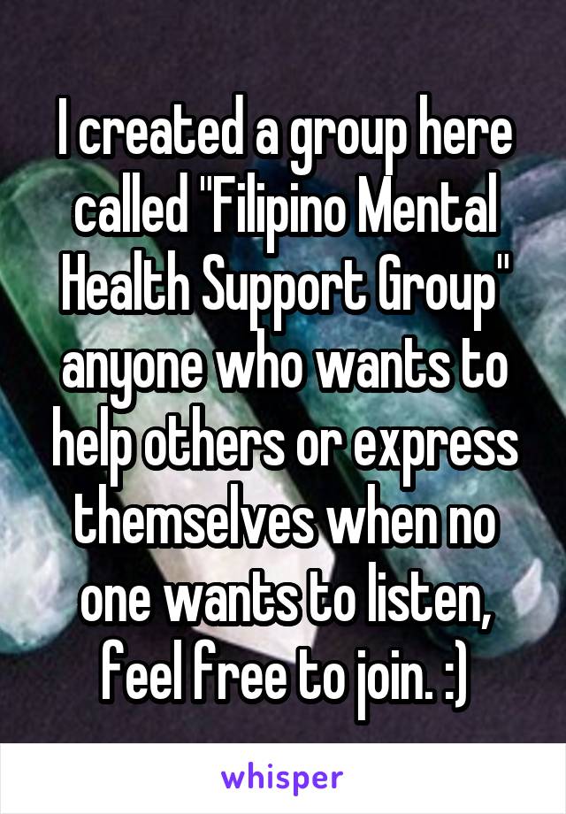 I created a group here called "Filipino Mental Health Support Group" anyone who wants to help others or express themselves when no one wants to listen, feel free to join. :)