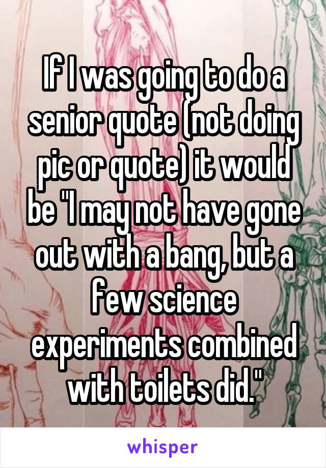 If I was going to do a senior quote (not doing pic or quote) it would be "I may not have gone out with a bang, but a few science experiments combined with toilets did."