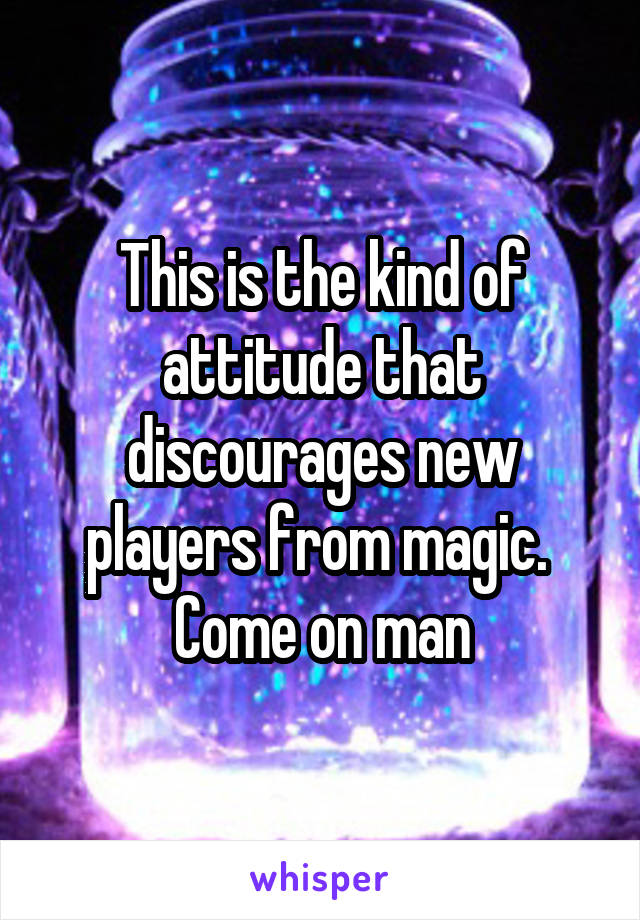 This is the kind of attitude that discourages new players from magic.  Come on man