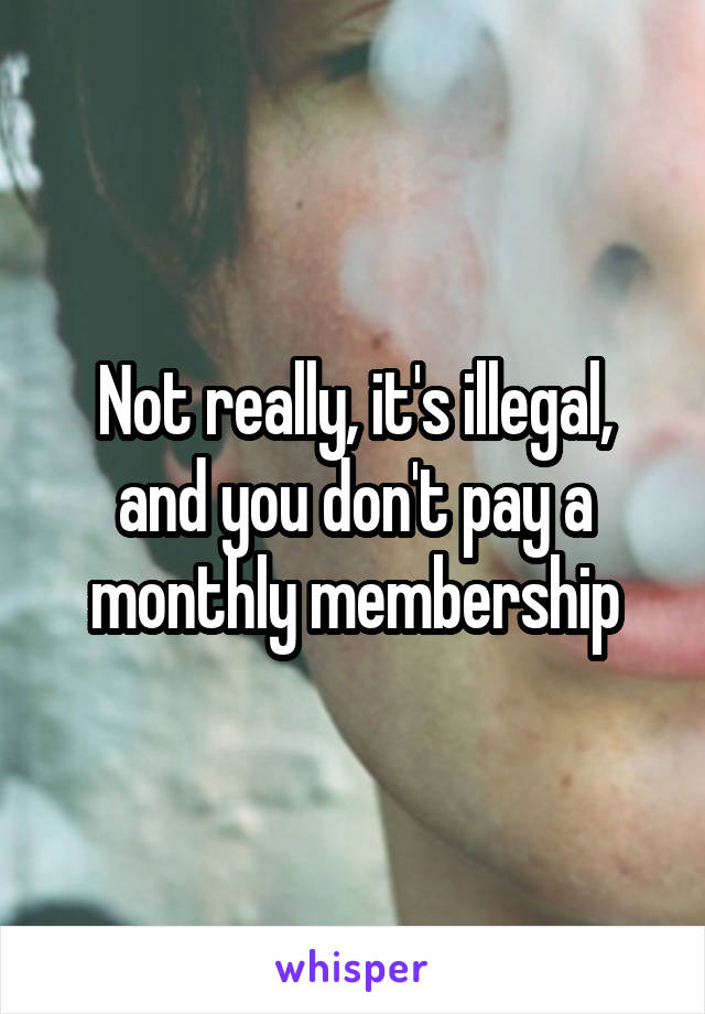Not really, it's illegal, and you don't pay a monthly membership