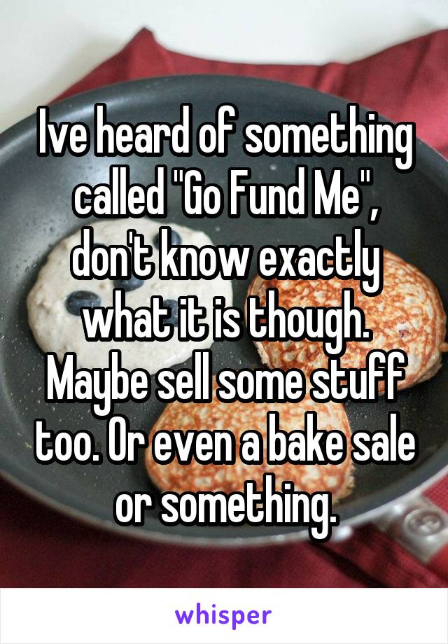 Ive heard of something called "Go Fund Me", don't know exactly what it is though. Maybe sell some stuff too. Or even a bake sale or something.