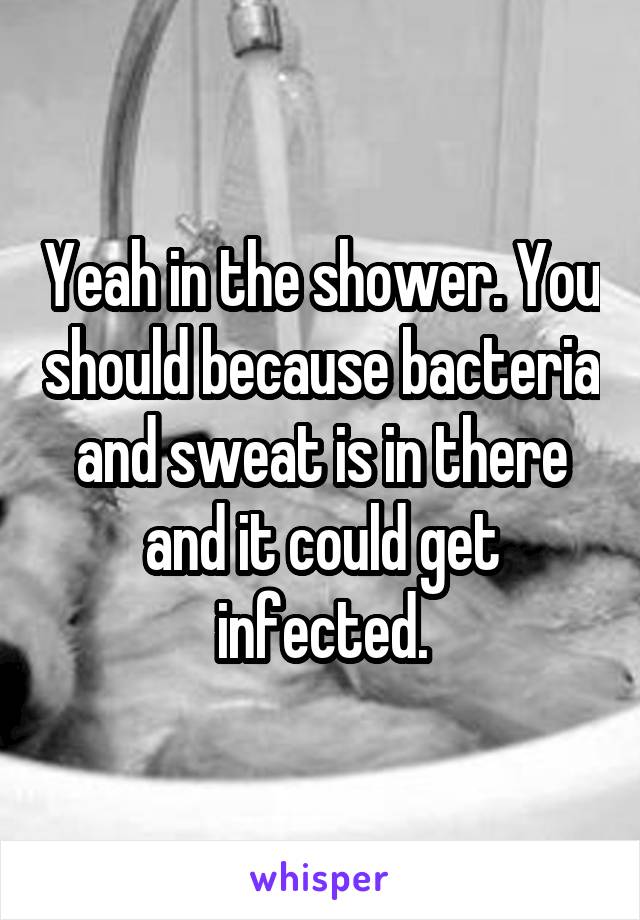 Yeah in the shower. You should because bacteria and sweat is in there and it could get infected.