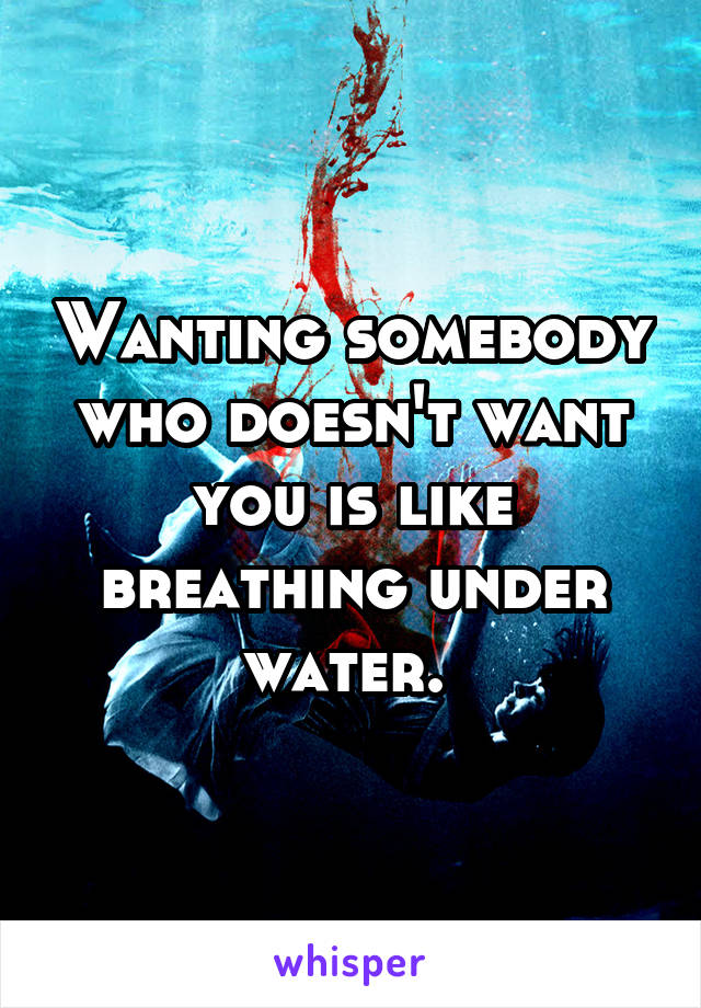 Wanting somebody who doesn't want you is like breathing under water. 