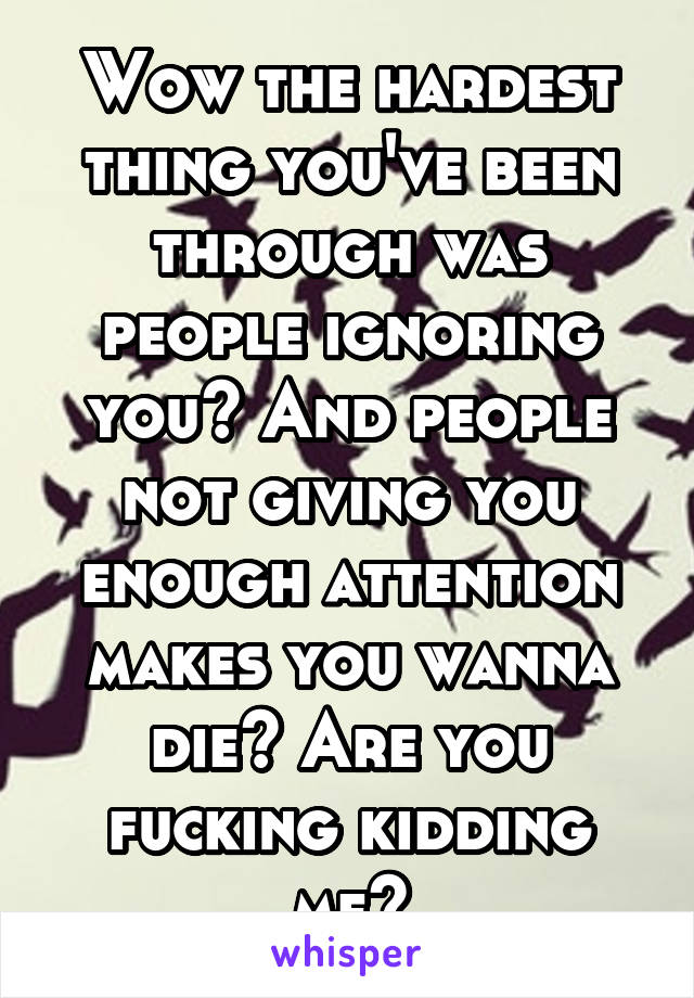 Wow the hardest thing you've been through was people ignoring you? And people not giving you enough attention makes you wanna die? Are you fucking kidding me?
