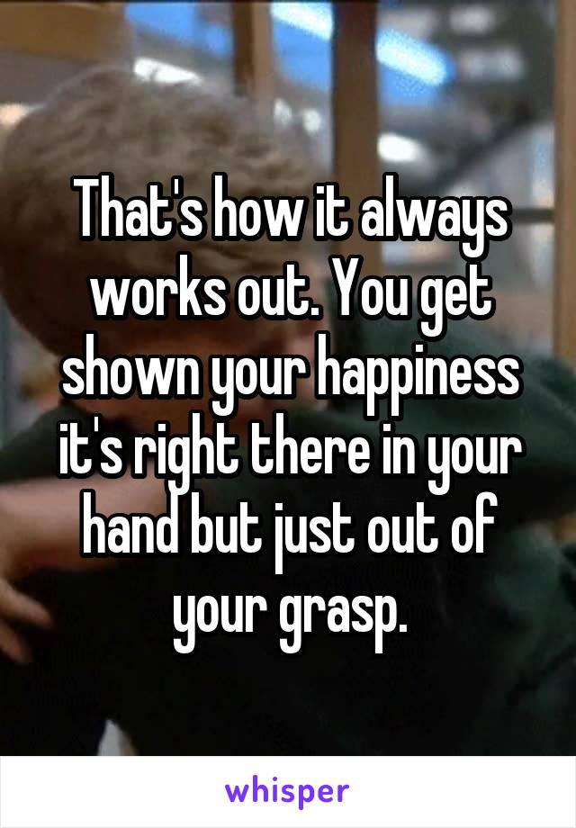 That's how it always works out. You get shown your happiness it's right there in your hand but just out of your grasp.