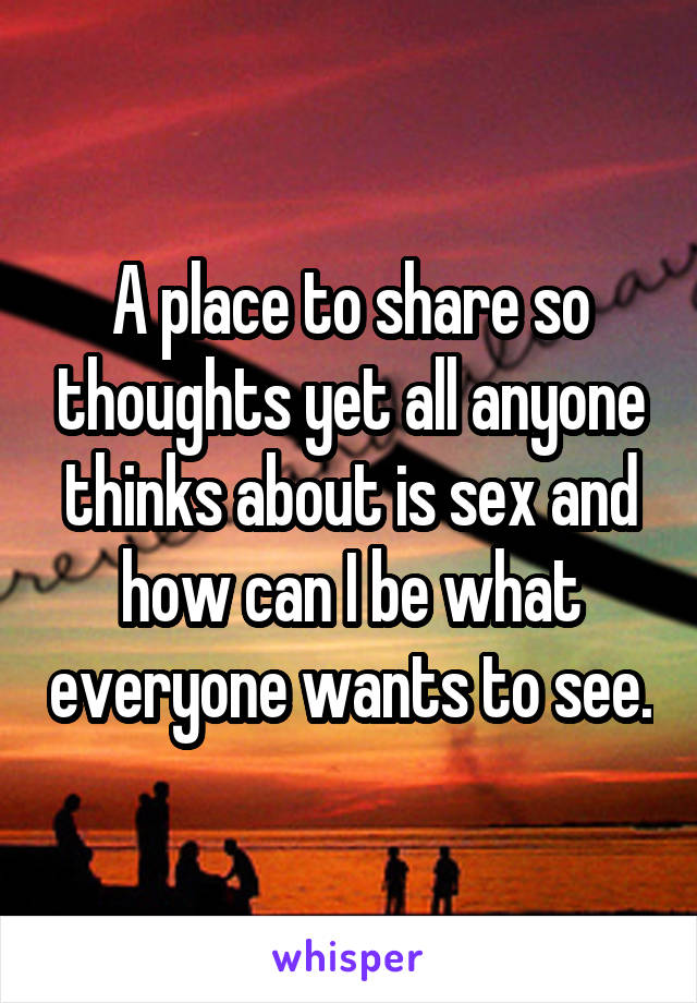 A place to share so thoughts yet all anyone thinks about is sex and how can I be what everyone wants to see.