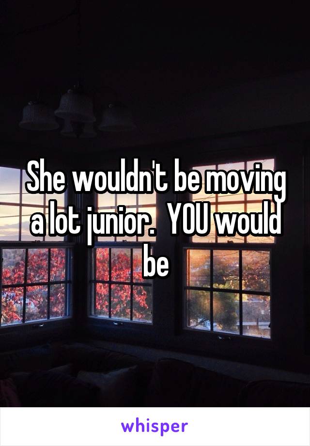 She wouldn't be moving a lot junior.  YOU would be