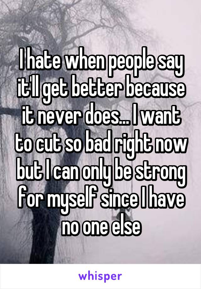 I hate when people say it'll get better because it never does... I want to cut so bad right now but I can only be strong for myself since I have no one else