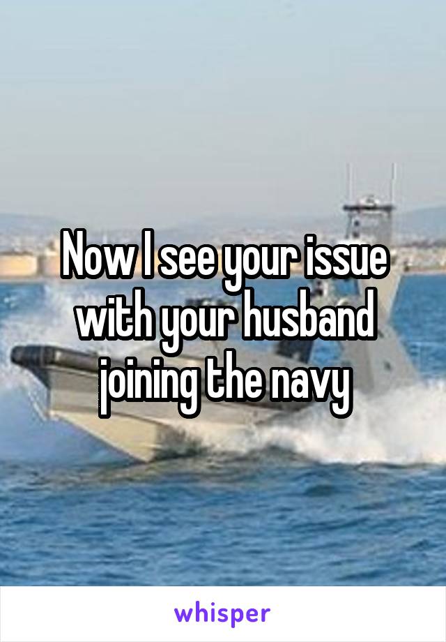 Now I see your issue with your husband joining the navy