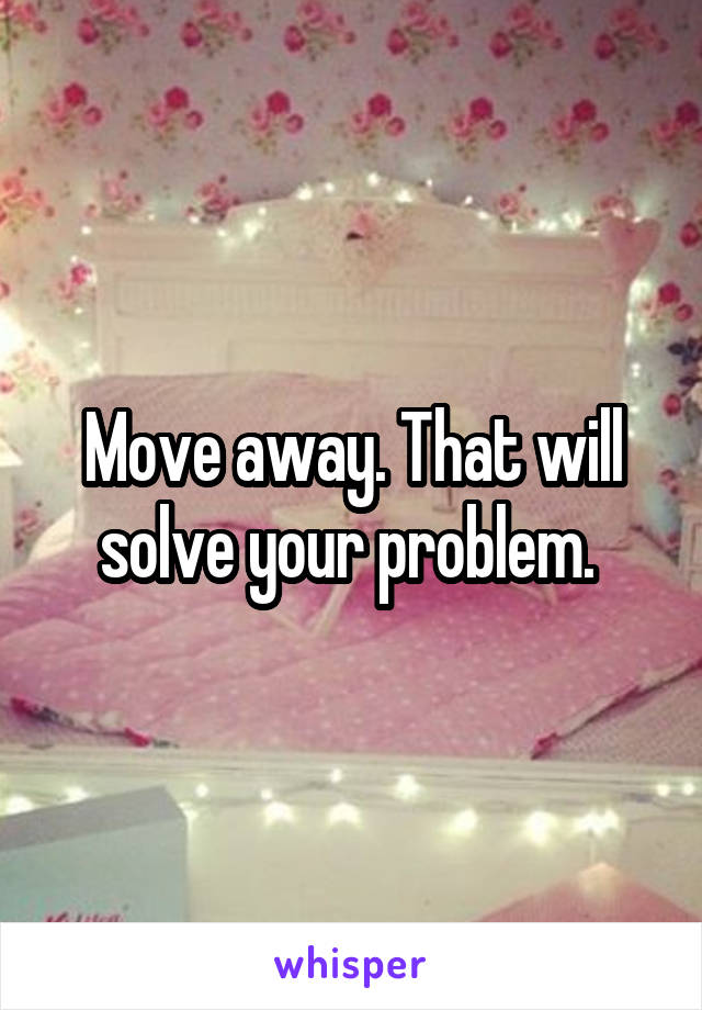 Move away. That will solve your problem. 