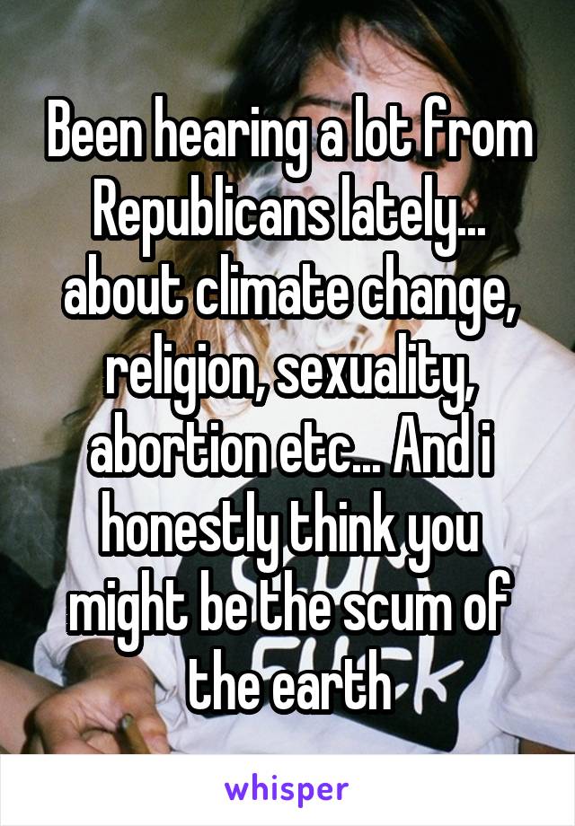 Been hearing a lot from Republicans lately... about climate change, religion, sexuality, abortion etc... And i honestly think you might be the scum of the earth