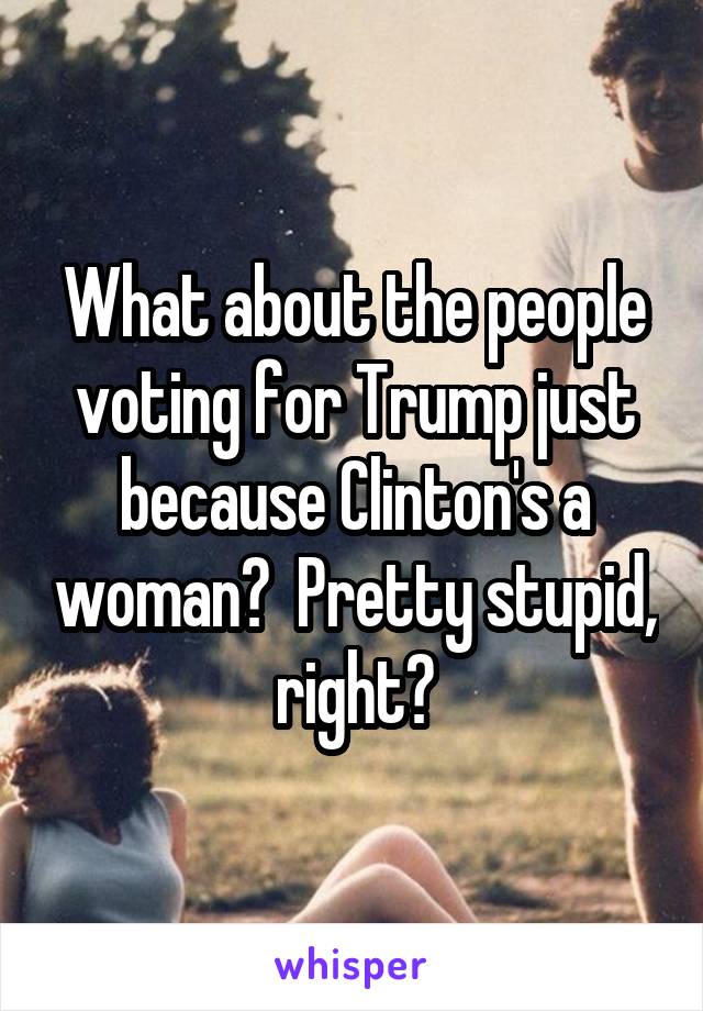What about the people voting for Trump just because Clinton's a woman?  Pretty stupid, right?