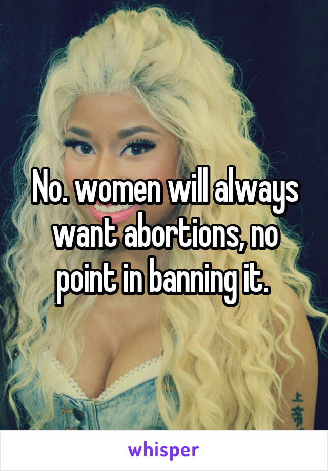 No. women will always want abortions, no point in banning it. 