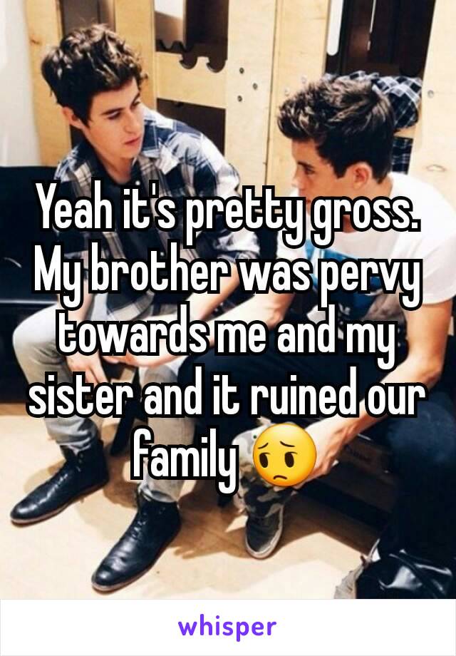 Yeah it's pretty gross. My brother was pervy towards me and my sister and it ruined our family 😔