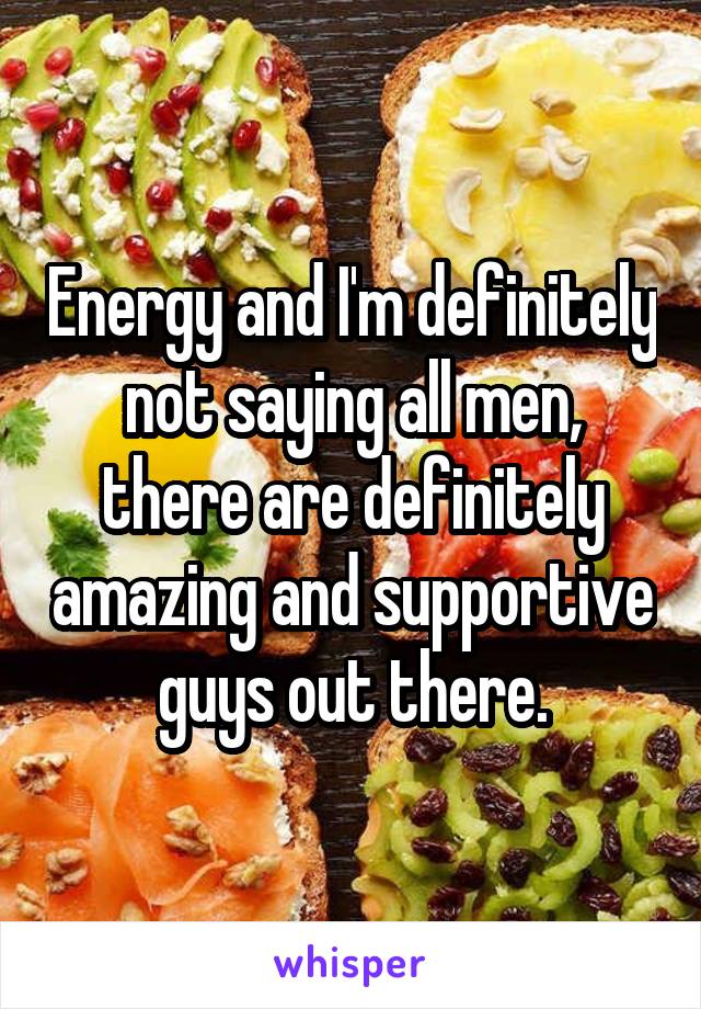 Energy and I'm definitely not saying all men, there are definitely amazing and supportive guys out there.