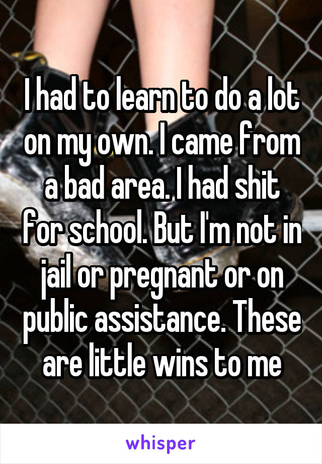 I had to learn to do a lot on my own. I came from a bad area. I had shit for school. But I'm not in jail or pregnant or on public assistance. These are little wins to me