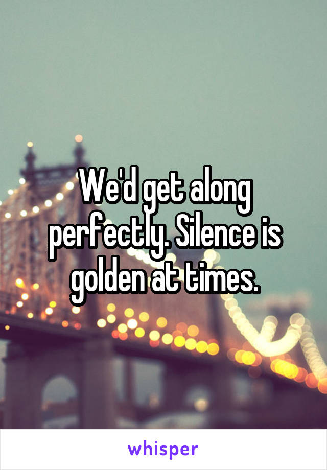 We'd get along perfectly. Silence is golden at times.