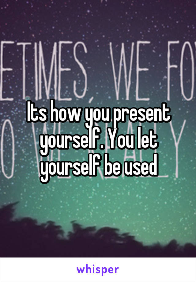 Its how you present yourself. You let yourself be used