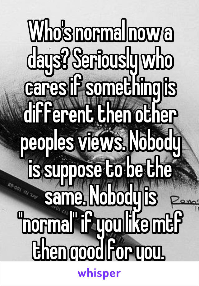 Who's normal now a days? Seriously who cares if something is different then other peoples views. Nobody is suppose to be the same. Nobody is "normal" if you like mtf then good for you. 