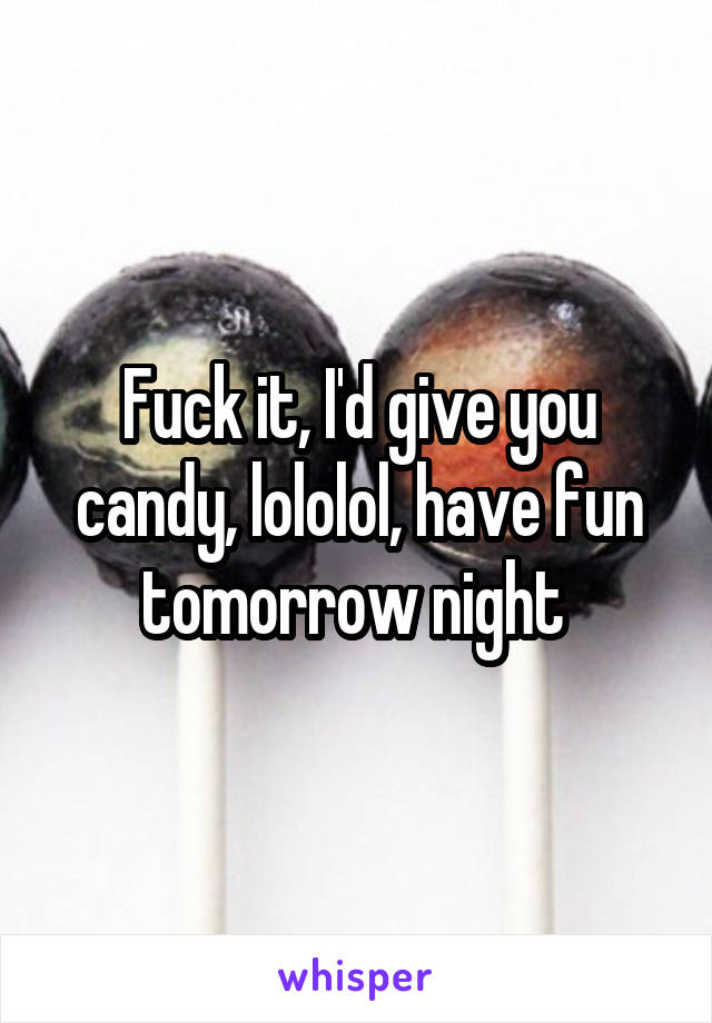 Fuck it, I'd give you candy, lololol, have fun tomorrow night 