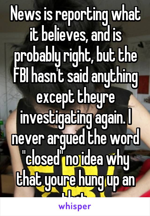 News is reporting what it believes, and is probably right, but the FBI hasn't said anything except theyre investigating again. I never argued the word "closed" no idea why that youre hung up an that.