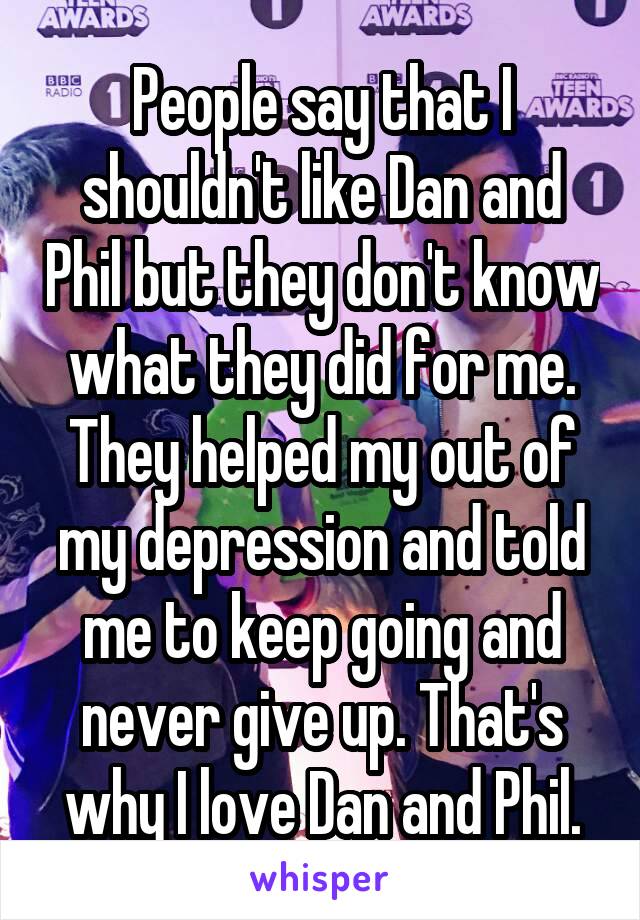 People say that I shouldn't like Dan and Phil but they don't know what they did for me. They helped my out of my depression and told me to keep going and never give up. That's why I love Dan and Phil.
