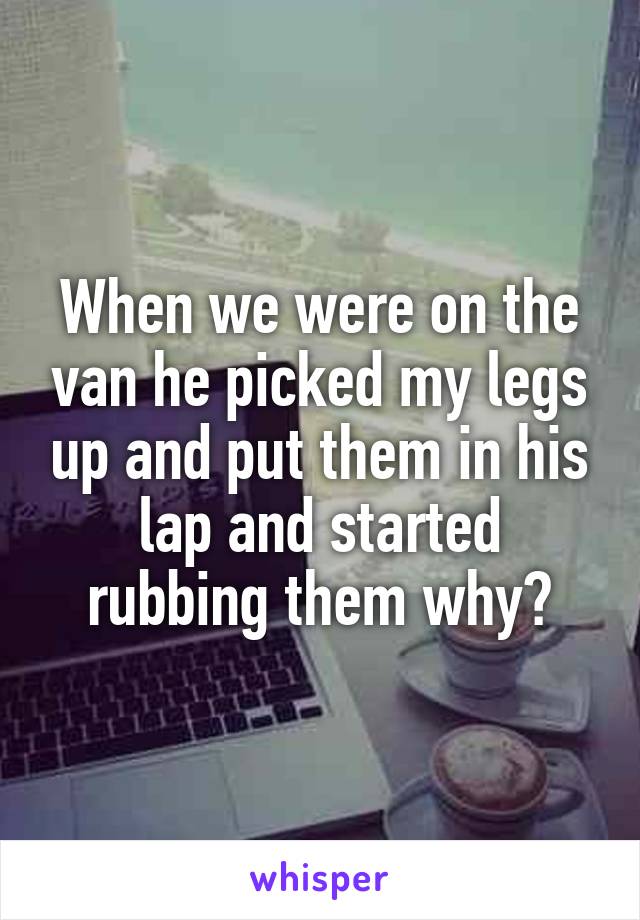 When we were on the van he picked my legs up and put them in his lap and started rubbing them why?