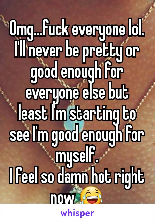 Omg...fuck everyone lol.
I'll never be pretty or good enough for everyone else but least I'm starting to see I'm good enough for myself.
I feel so damn hot right now 😂