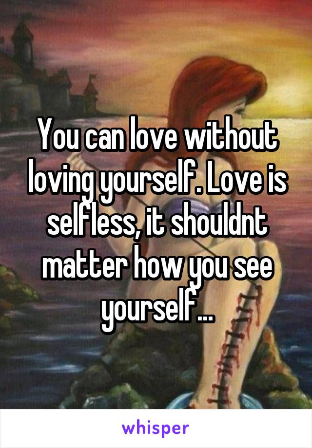 You can love without loving yourself. Love is selfless, it shouldnt matter how you see yourself...