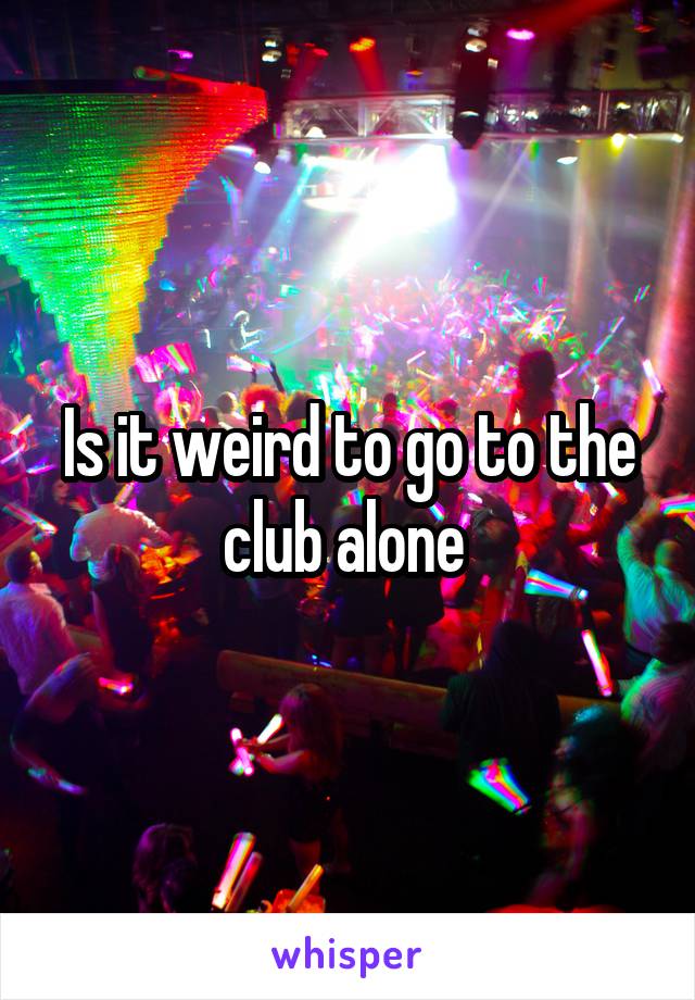 Is it weird to go to the club alone 