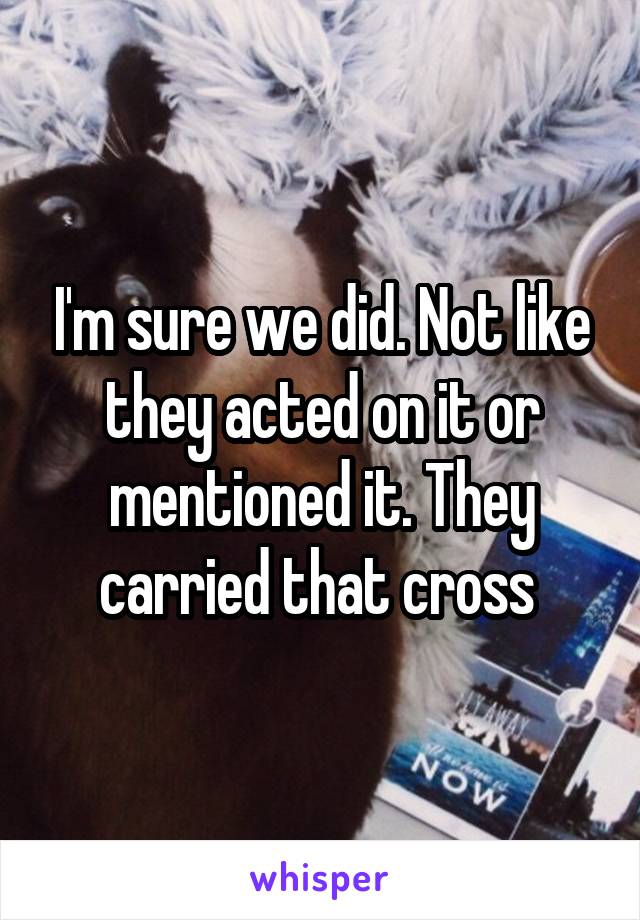 I'm sure we did. Not like they acted on it or mentioned it. They carried that cross 
