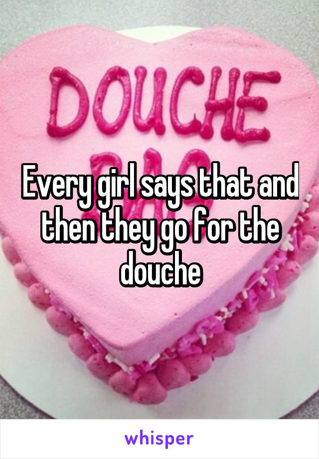 Every girl says that and then they go for the douche