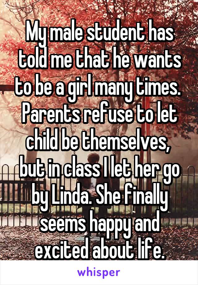 My male student has told me that he wants to be a girl many times.  Parents refuse to let child be themselves,  but in class I let her go by Linda. She finally seems happy and excited about life.