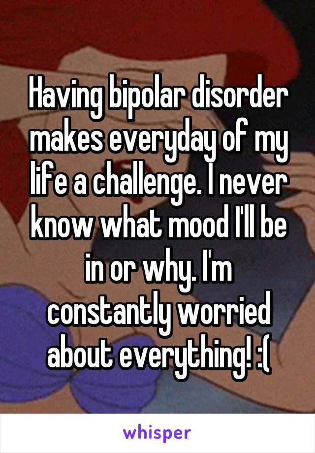 Having bipolar disorder makes everyday of my life a challenge. I never know what mood I'll be in or why. I'm constantly worried about everything! :(
