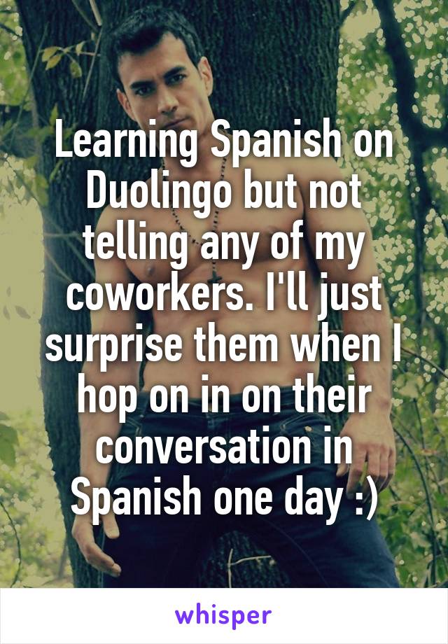 Learning Spanish on Duolingo but not telling any of my coworkers. I'll just surprise them when I hop on in on their conversation in Spanish one day :)