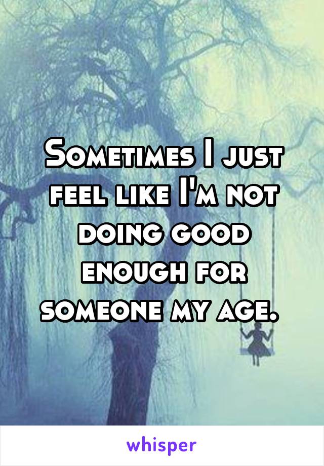 Sometimes I just feel like I'm not doing good enough for someone my age. 