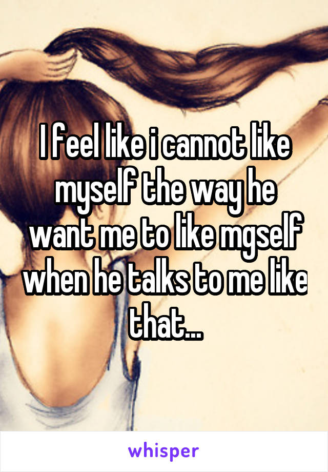 I feel like i cannot like myself the way he want me to like mgself when he talks to me like that...