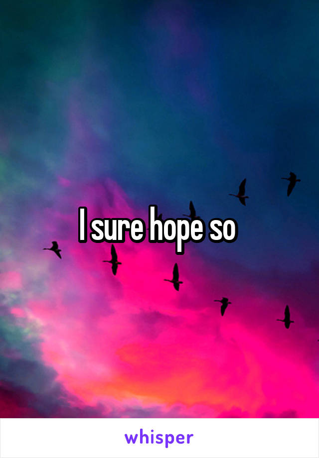 I sure hope so 
