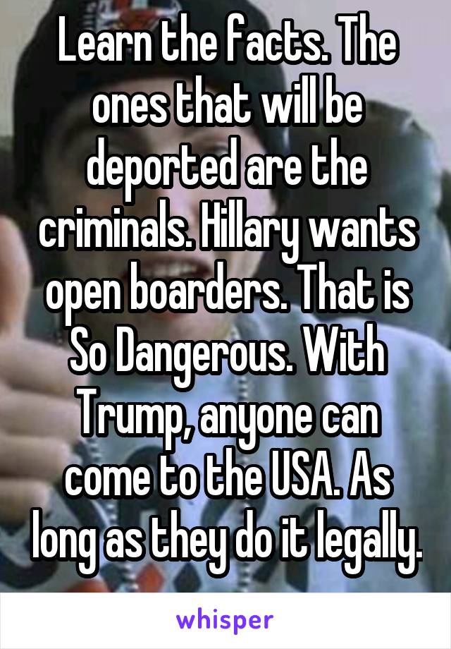 Learn the facts. The ones that will be deported are the criminals. Hillary wants open boarders. That is So Dangerous. With Trump, anyone can come to the USA. As long as they do it legally. 