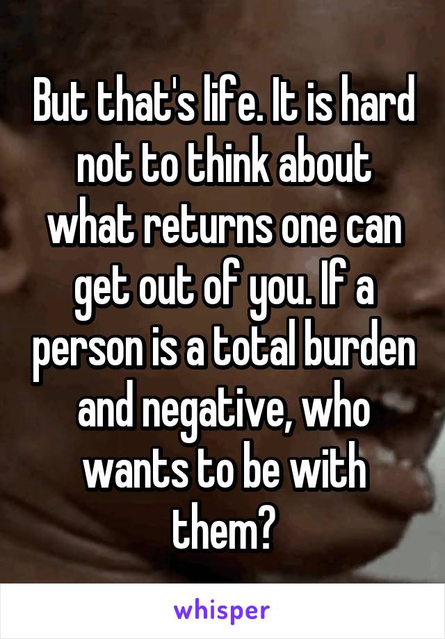 But that's life. It is hard not to think about what returns one can get out of you. If a person is a total burden and negative, who wants to be with them?