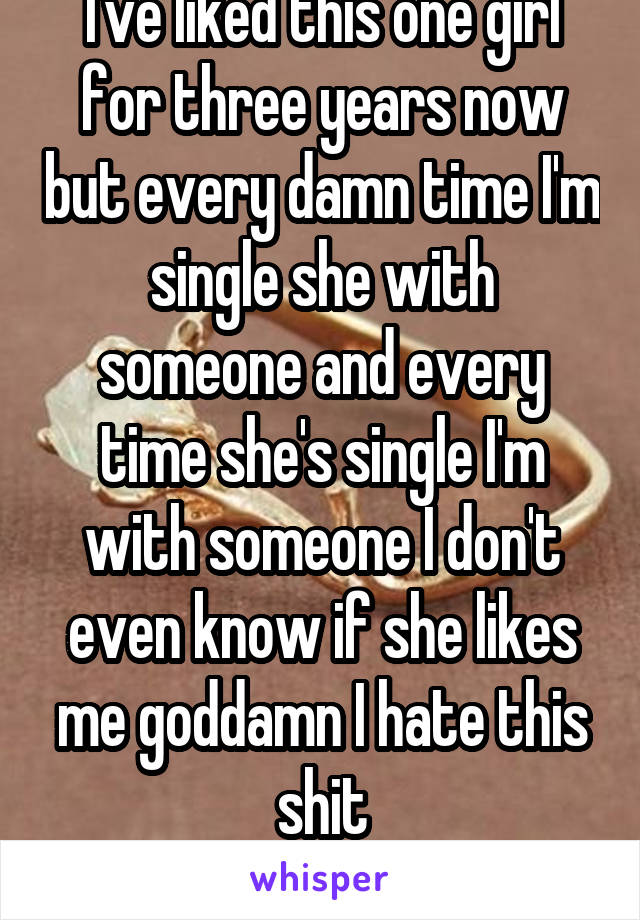 I've liked this one girl for three years now but every damn time I'm single she with someone and every time she's single I'm with someone I don't even know if she likes me goddamn I hate this shit
