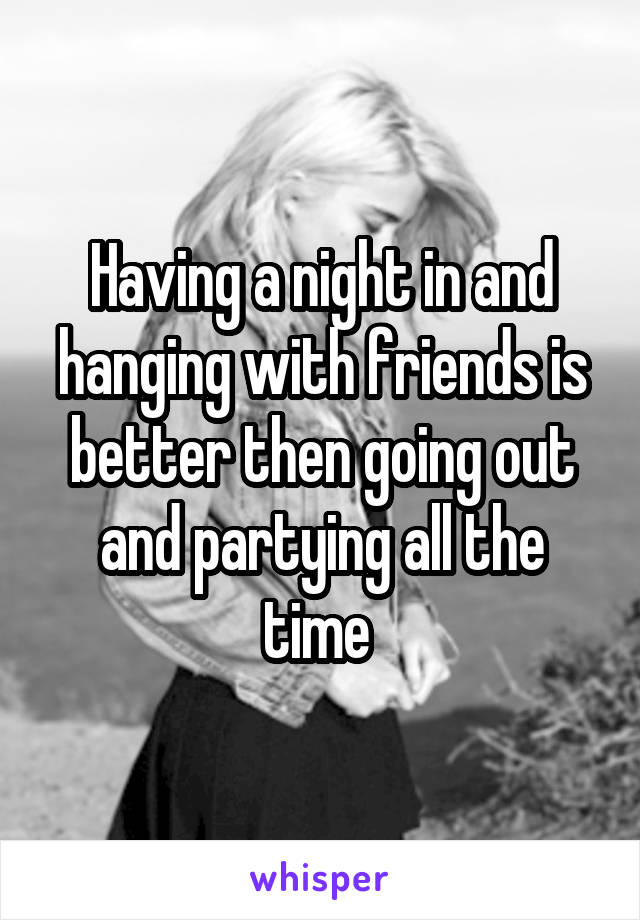 Having a night in and hanging with friends is better then going out and partying all the time 