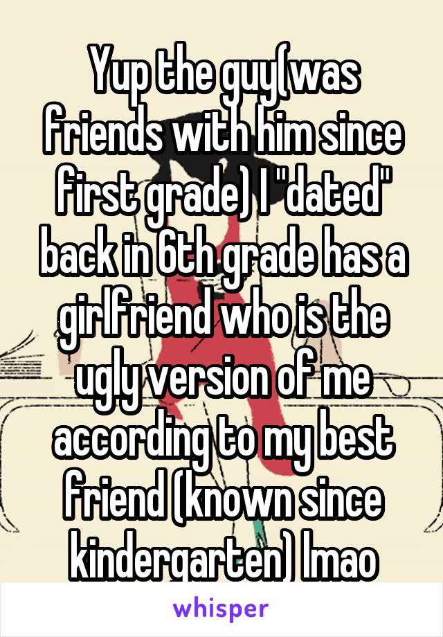 Yup the guy(was friends with him since first grade) I "dated" back in 6th grade has a girlfriend who is the ugly version of me according to my best friend (known since kindergarten) lmao