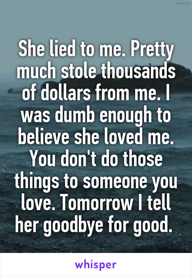 She lied to me. Pretty much stole thousands of dollars from me. I was dumb enough to believe she loved me. You don't do those things to someone you love. Tomorrow I tell her goodbye for good. 