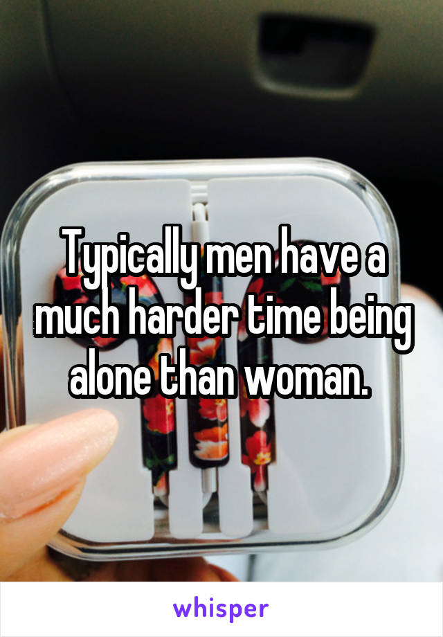 Typically men have a much harder time being alone than woman. 